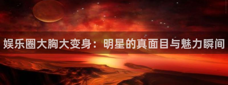 南宫大舞台官网入口：娱乐圈大胸大变身：明星的真面目与魅力瞬间